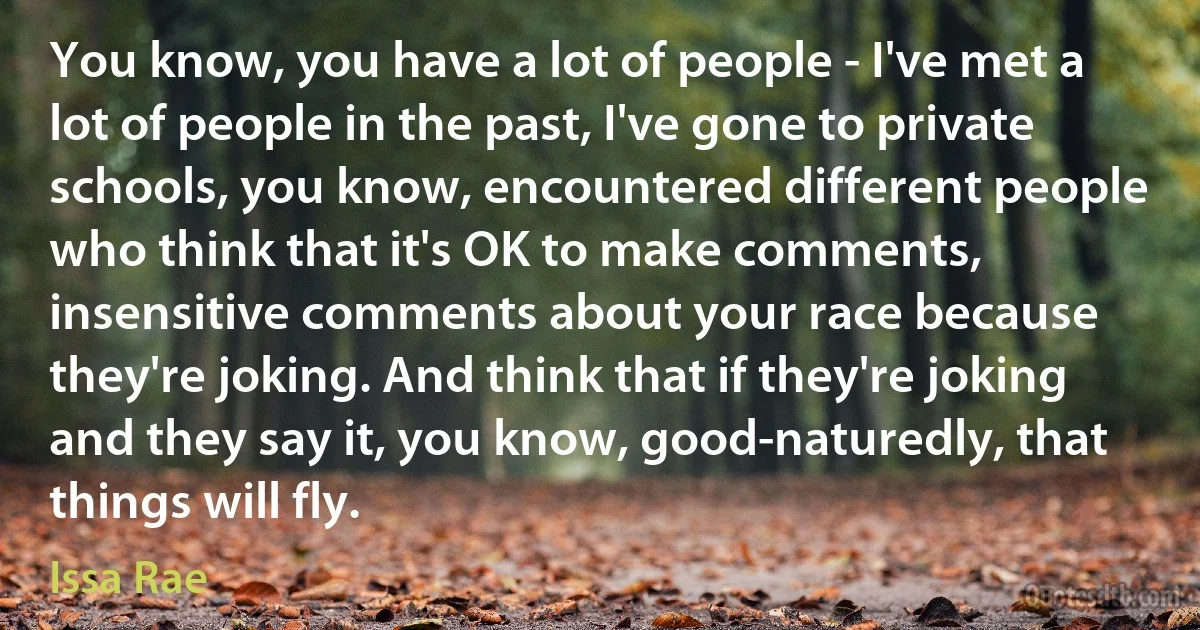 You know, you have a lot of people - I've met a lot of people in the past, I've gone to private schools, you know, encountered different people who think that it's OK to make comments, insensitive comments about your race because they're joking. And think that if they're joking and they say it, you know, good-naturedly, that things will fly. (Issa Rae)