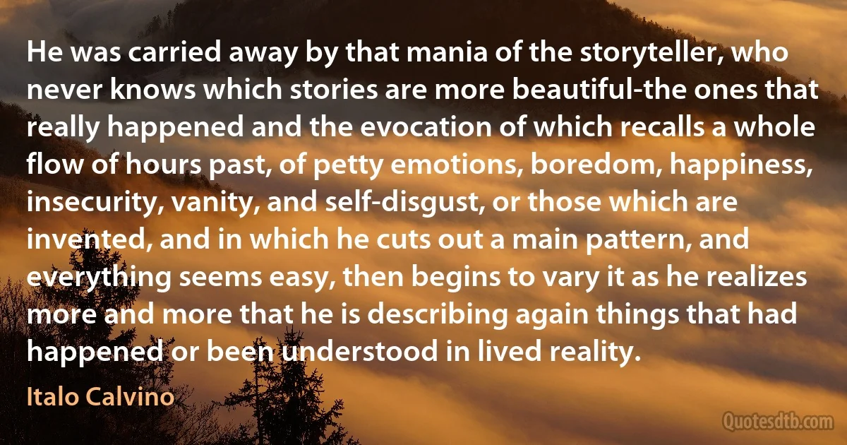 He was carried away by that mania of the storyteller, who never knows which stories are more beautiful-the ones that really happened and the evocation of which recalls a whole flow of hours past, of petty emotions, boredom, happiness, insecurity, vanity, and self-disgust, or those which are invented, and in which he cuts out a main pattern, and everything seems easy, then begins to vary it as he realizes more and more that he is describing again things that had happened or been understood in lived reality. (Italo Calvino)