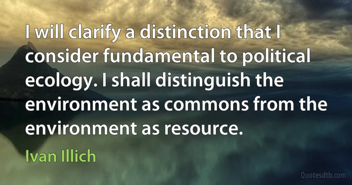 I will clarify a distinction that I consider fundamental to political ecology. I shall distinguish the environment as commons from the environment as resource. (Ivan Illich)