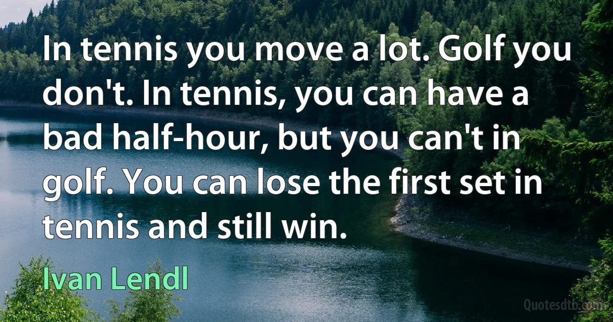 In tennis you move a lot. Golf you don't. In tennis, you can have a bad half-hour, but you can't in golf. You can lose the first set in tennis and still win. (Ivan Lendl)