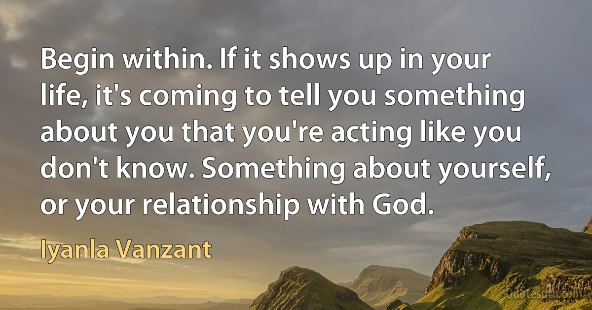 Begin within. If it shows up in your life, it's coming to tell you something about you that you're acting like you don't know. Something about yourself, or your relationship with God. (Iyanla Vanzant)