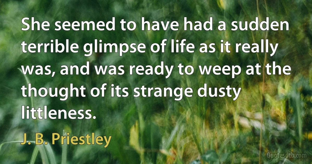 She seemed to have had a sudden terrible glimpse of life as it really was, and was ready to weep at the thought of its strange dusty littleness. (J. B. Priestley)