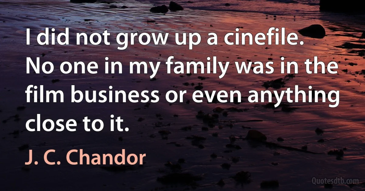 I did not grow up a cinefile. No one in my family was in the film business or even anything close to it. (J. C. Chandor)