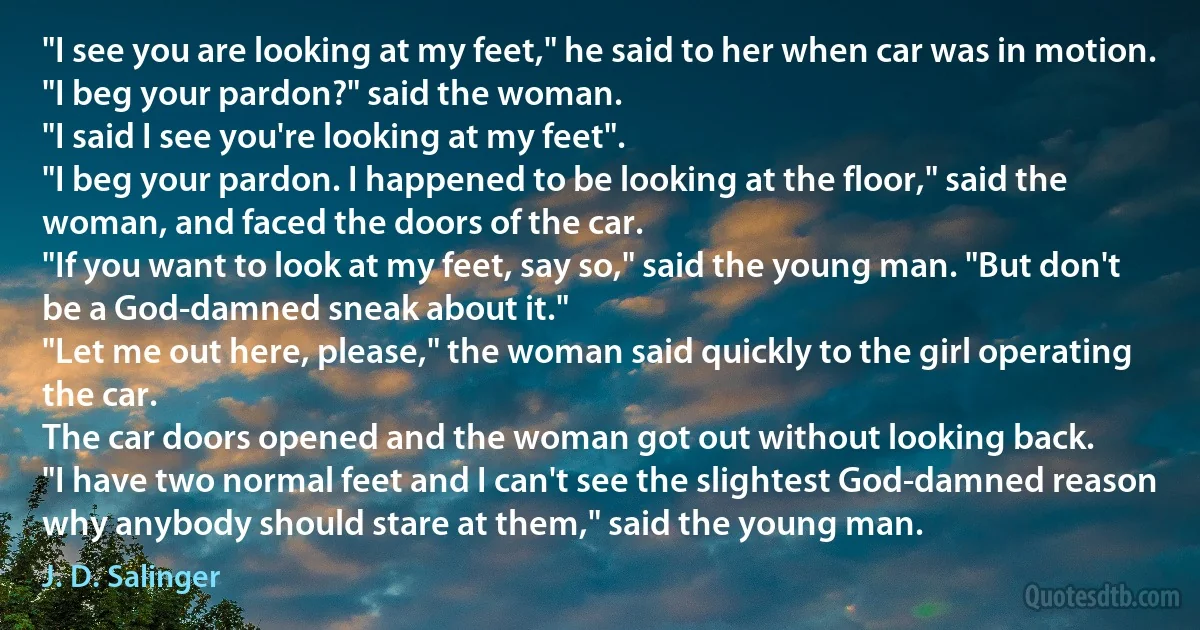 "I see you are looking at my feet," he said to her when car was in motion.
"I beg your pardon?" said the woman.
"I said I see you're looking at my feet".
"I beg your pardon. I happened to be looking at the floor," said the woman, and faced the doors of the car.
"If you want to look at my feet, say so," said the young man. "But don't be a God-damned sneak about it."
"Let me out here, please," the woman said quickly to the girl operating the car.
The car doors opened and the woman got out without looking back.
"I have two normal feet and I can't see the slightest God-damned reason why anybody should stare at them," said the young man. (J. D. Salinger)