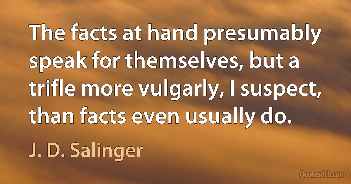 The facts at hand presumably speak for themselves, but a trifle more vulgarly, I suspect, than facts even usually do. (J. D. Salinger)