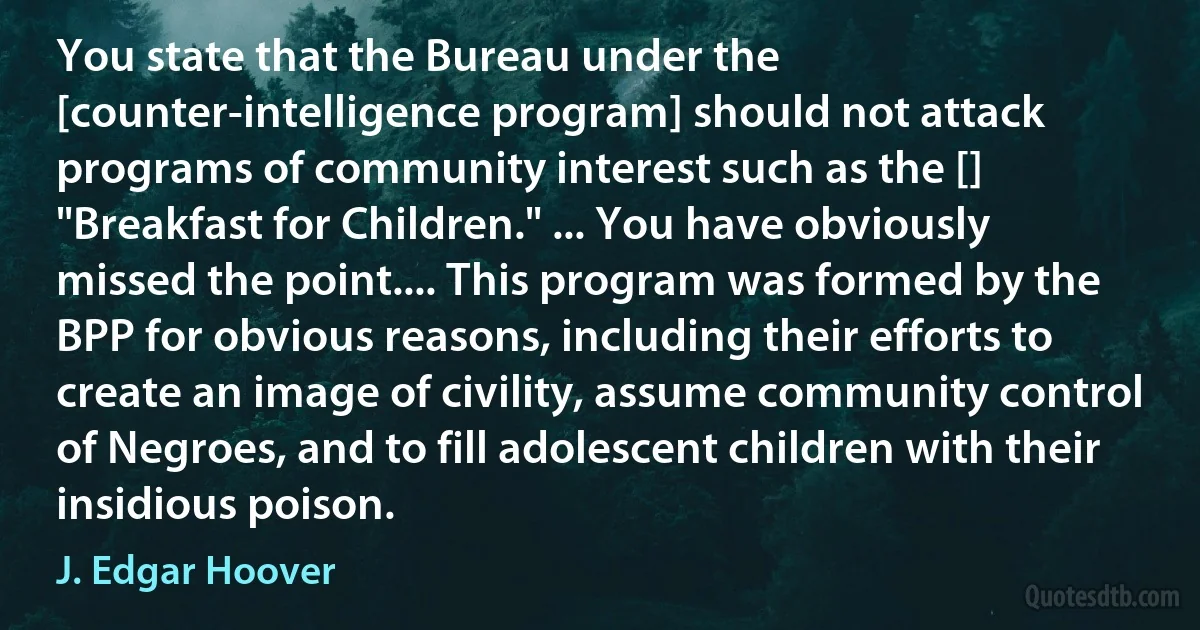 You state that the Bureau under the [counter-intelligence program] should not attack programs of community interest such as the [] "Breakfast for Children." ... You have obviously missed the point.... This program was formed by the BPP for obvious reasons, including their efforts to create an image of civility, assume community control of Negroes, and to fill adolescent children with their insidious poison. (J. Edgar Hoover)