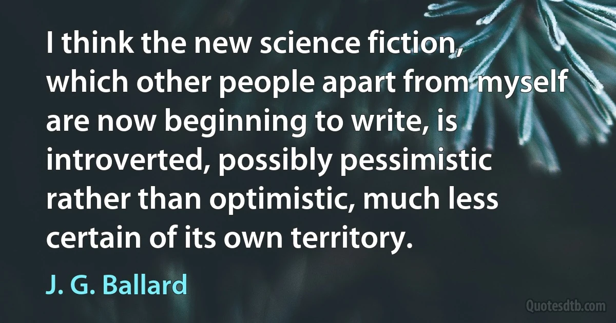 I think the new science fiction, which other people apart from myself are now beginning to write, is introverted, possibly pessimistic rather than optimistic, much less certain of its own territory. (J. G. Ballard)