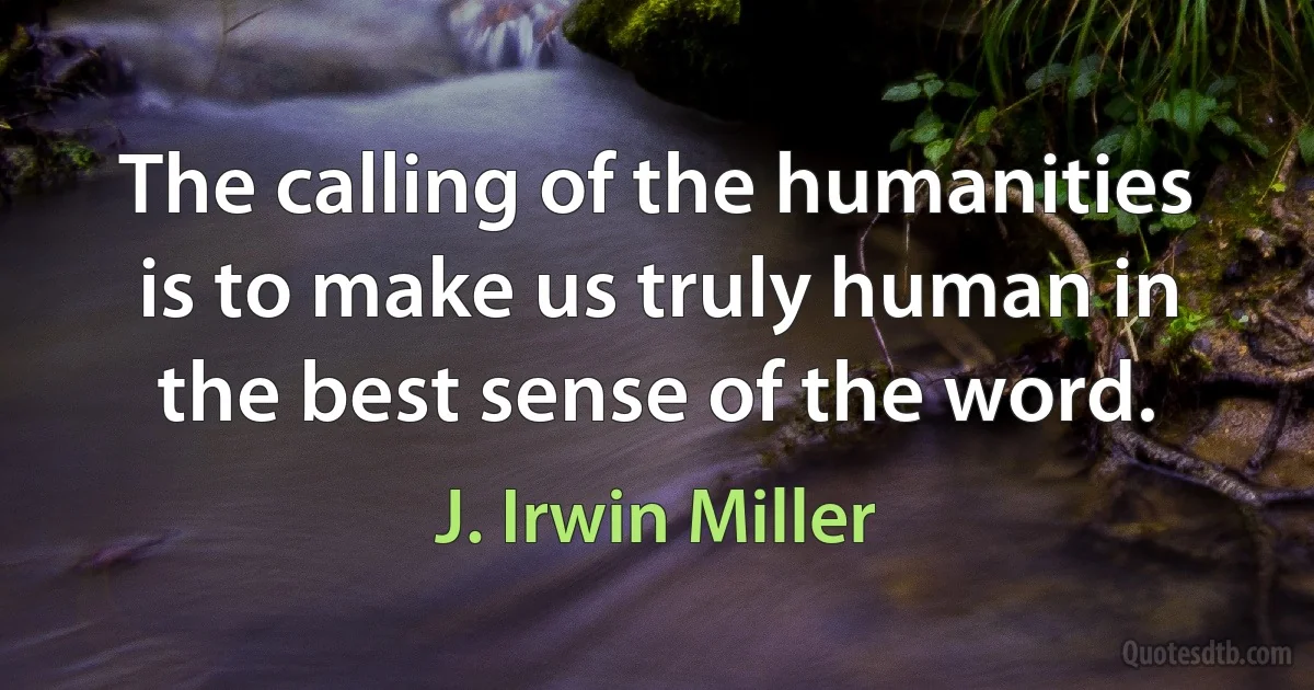 The calling of the humanities is to make us truly human in the best sense of the word. (J. Irwin Miller)