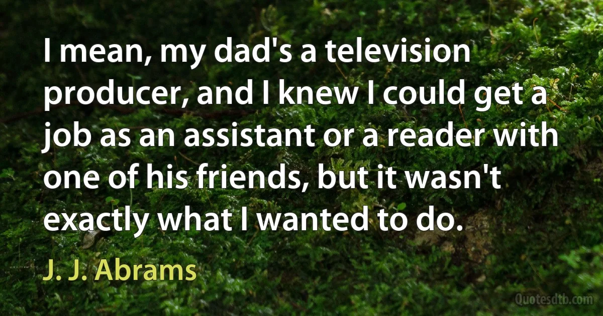 I mean, my dad's a television producer, and I knew I could get a job as an assistant or a reader with one of his friends, but it wasn't exactly what I wanted to do. (J. J. Abrams)