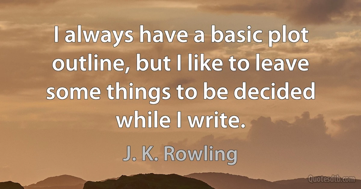 I always have a basic plot outline, but I like to leave some things to be decided while I write. (J. K. Rowling)