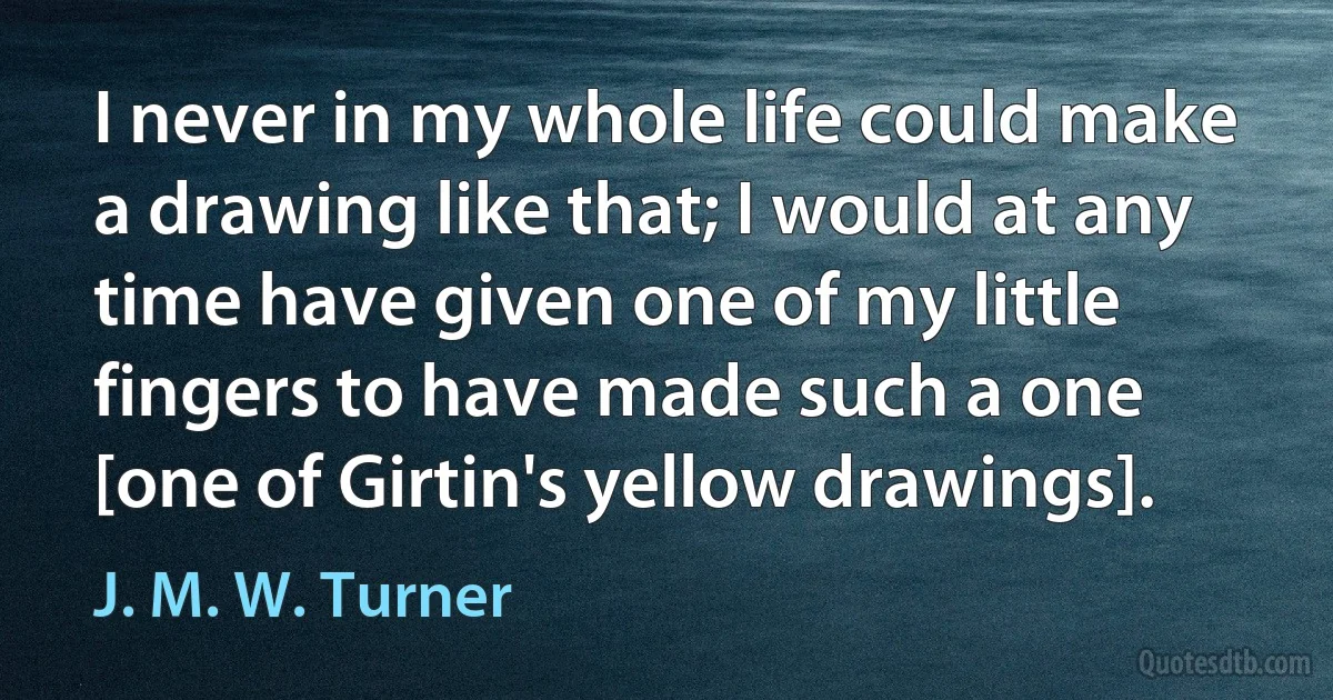 I never in my whole life could make a drawing like that; I would at any time have given one of my little fingers to have made such a one [one of Girtin's yellow drawings]. (J. M. W. Turner)