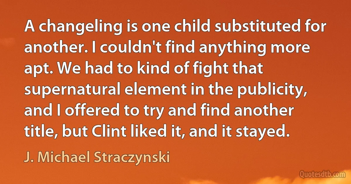 A changeling is one child substituted for another. I couldn't find anything more apt. We had to kind of fight that supernatural element in the publicity, and I offered to try and find another title, but Clint liked it, and it stayed. (J. Michael Straczynski)