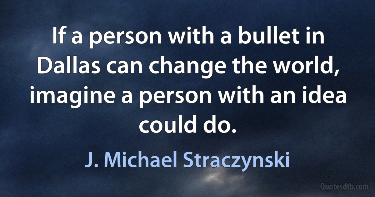 If a person with a bullet in Dallas can change the world, imagine a person with an idea could do. (J. Michael Straczynski)