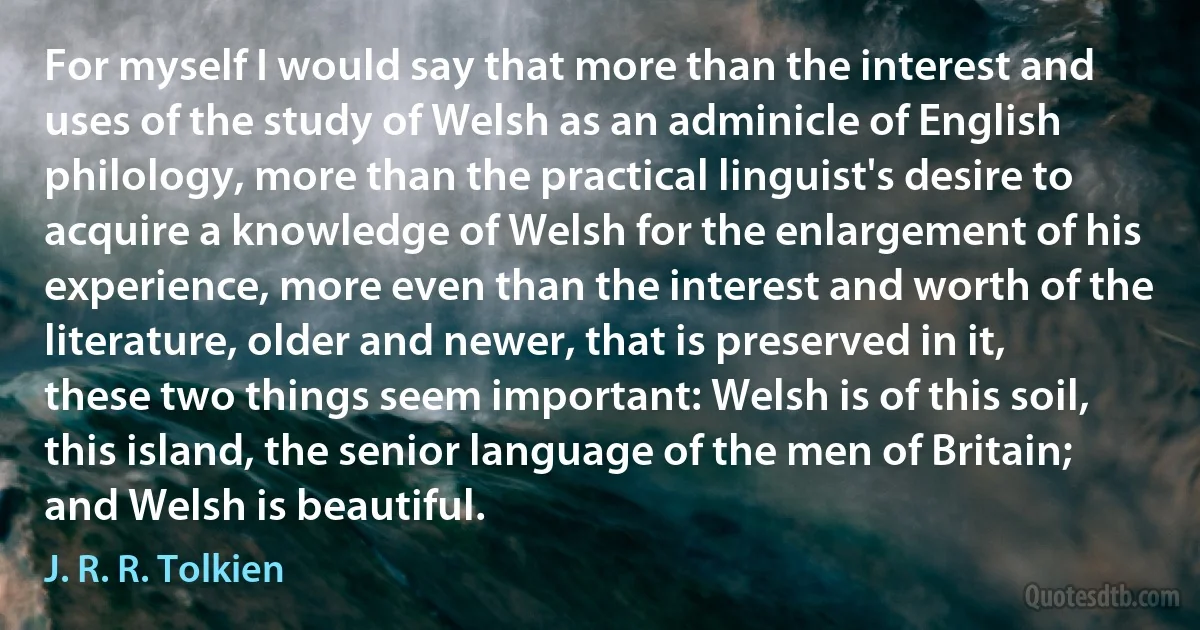 For myself I would say that more than the interest and uses of the study of Welsh as an adminicle of English philology, more than the practical linguist's desire to acquire a knowledge of Welsh for the enlargement of his experience, more even than the interest and worth of the literature, older and newer, that is preserved in it, these two things seem important: Welsh is of this soil, this island, the senior language of the men of Britain; and Welsh is beautiful. (J. R. R. Tolkien)