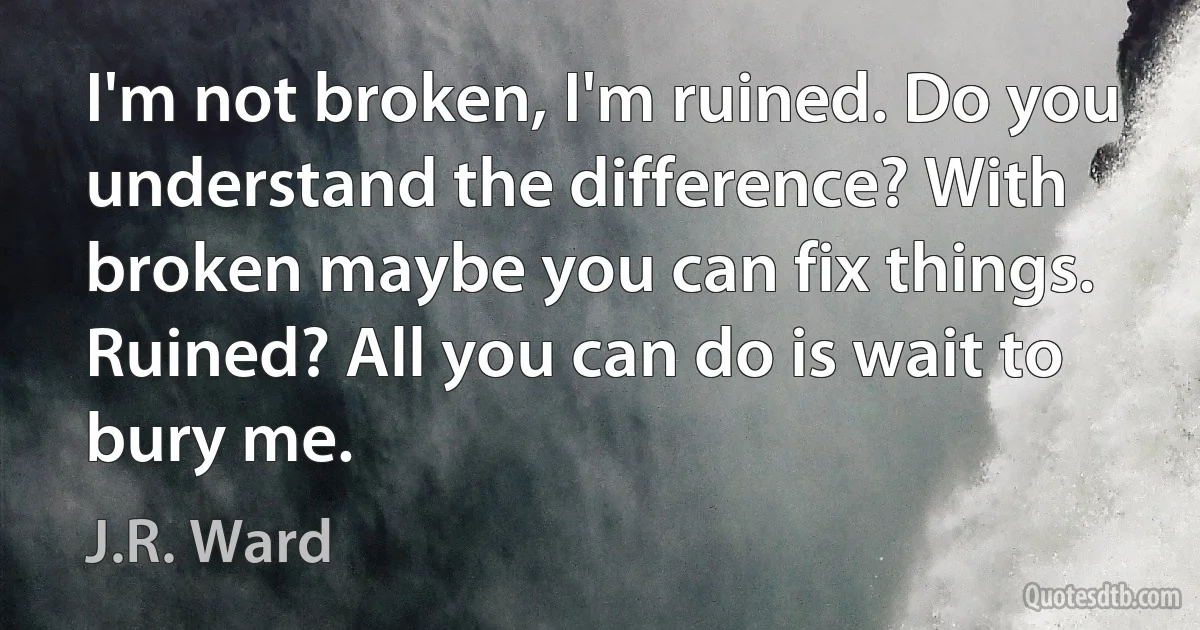 I'm not broken, I'm ruined. Do you understand the difference? With broken maybe you can fix things. Ruined? All you can do is wait to bury me. (J.R. Ward)