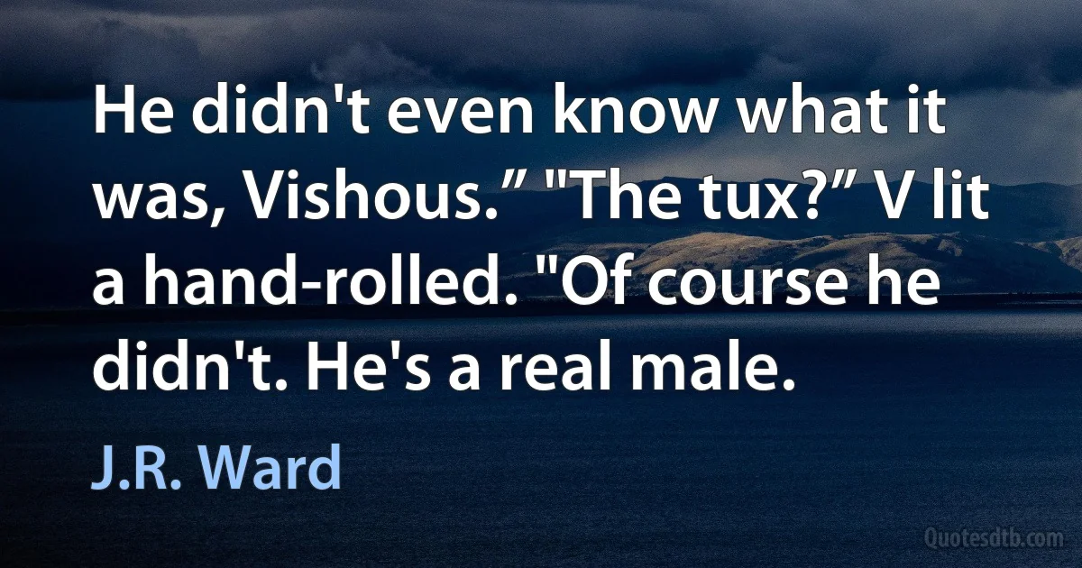 He didn't even know what it was, Vishous.” "The tux?” V lit a hand-rolled. "Of course he didn't. He's a real male. (J.R. Ward)