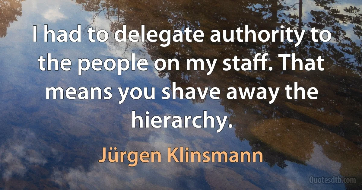 I had to delegate authority to the people on my staff. That means you shave away the hierarchy. (Jürgen Klinsmann)