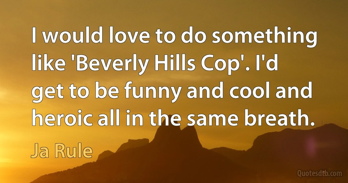 I would love to do something like 'Beverly Hills Cop'. I'd get to be funny and cool and heroic all in the same breath. (Ja Rule)