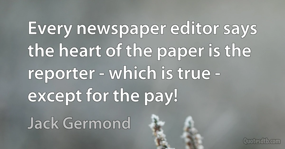 Every newspaper editor says the heart of the paper is the reporter - which is true - except for the pay! (Jack Germond)