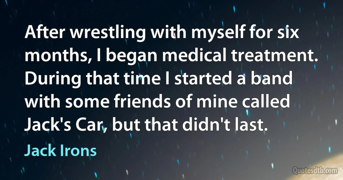 After wrestling with myself for six months, I began medical treatment. During that time I started a band with some friends of mine called Jack's Car, but that didn't last. (Jack Irons)