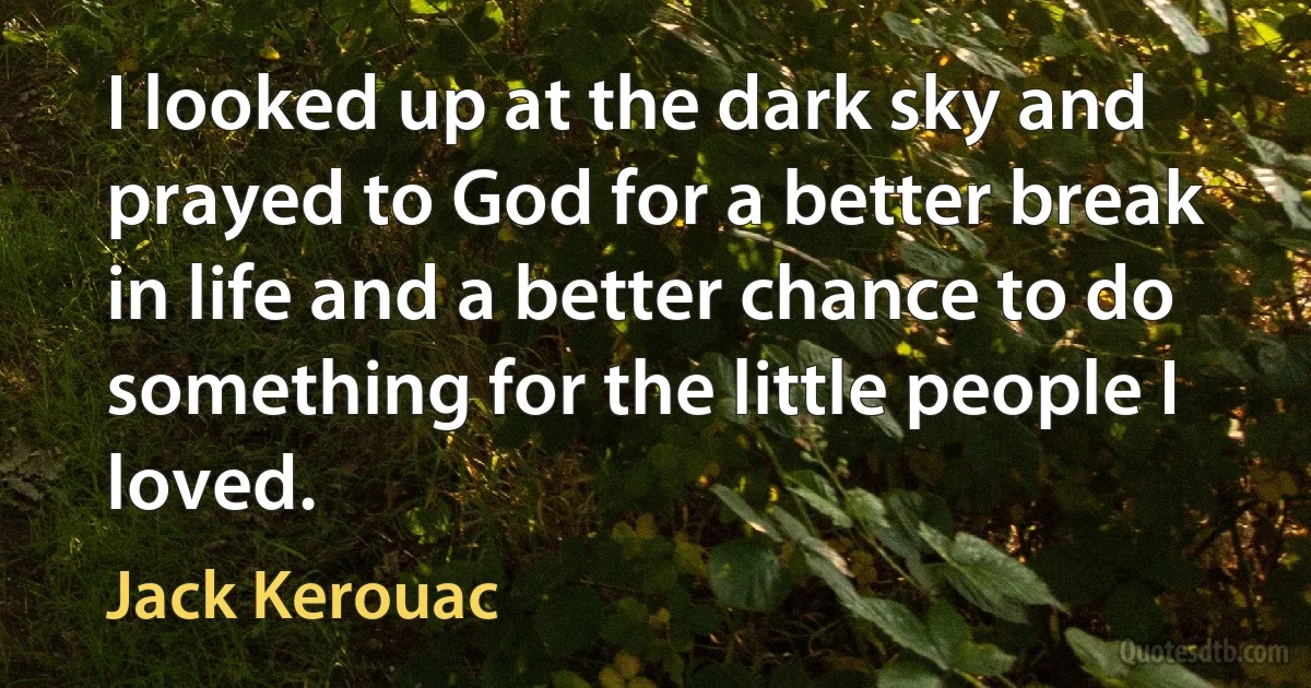 I looked up at the dark sky and prayed to God for a better break in life and a better chance to do something for the little people I loved. (Jack Kerouac)