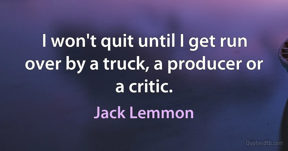 I won't quit until I get run over by a truck, a producer or a critic. (Jack Lemmon)