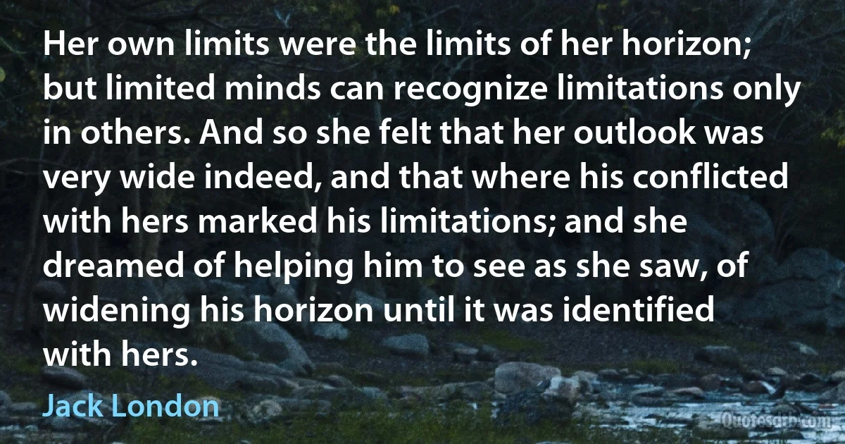 Her own limits were the limits of her horizon; but limited minds can recognize limitations only in others. And so she felt that her outlook was very wide indeed, and that where his conflicted with hers marked his limitations; and she dreamed of helping him to see as she saw, of widening his horizon until it was identified with hers. (Jack London)