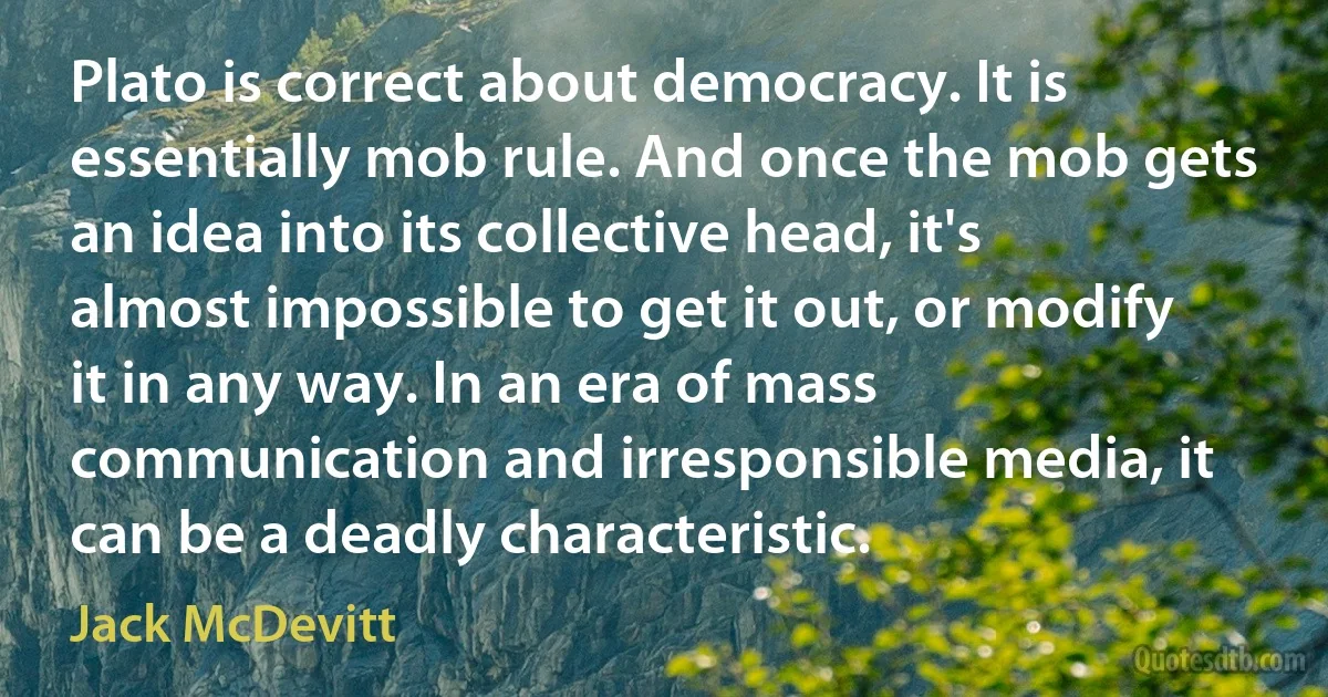 Plato is correct about democracy. It is essentially mob rule. And once the mob gets an idea into its collective head, it's almost impossible to get it out, or modify it in any way. In an era of mass communication and irresponsible media, it can be a deadly characteristic. (Jack McDevitt)