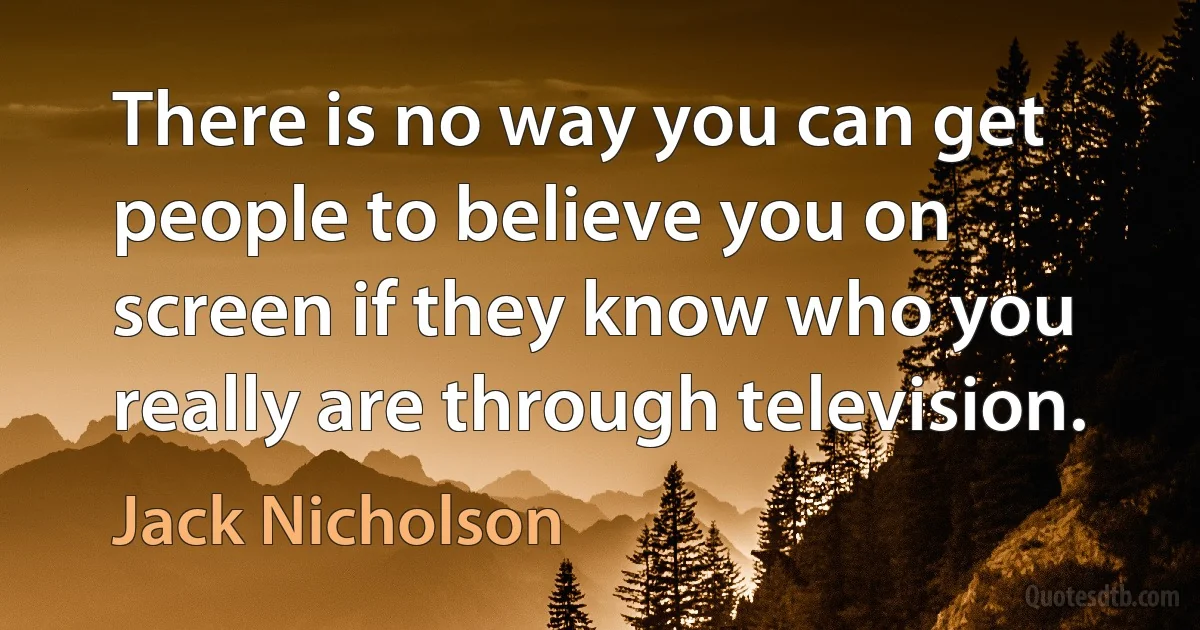 There is no way you can get people to believe you on screen if they know who you really are through television. (Jack Nicholson)