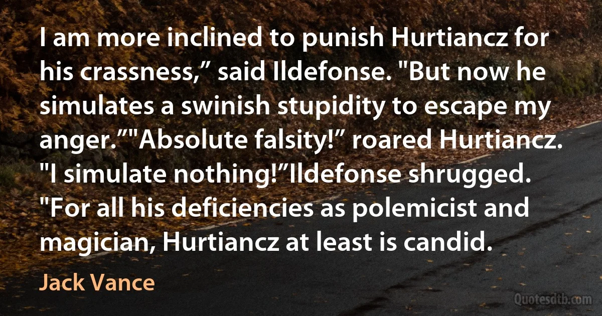 I am more inclined to punish Hurtiancz for his crassness,” said Ildefonse. "But now he simulates a swinish stupidity to escape my anger.”"Absolute falsity!” roared Hurtiancz. "I simulate nothing!”Ildefonse shrugged. "For all his deficiencies as polemicist and magician, Hurtiancz at least is candid. (Jack Vance)