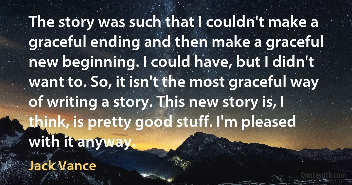 The story was such that I couldn't make a graceful ending and then make a graceful new beginning. I could have, but I didn't want to. So, it isn't the most graceful way of writing a story. This new story is, I think, is pretty good stuff. I'm pleased with it anyway. (Jack Vance)