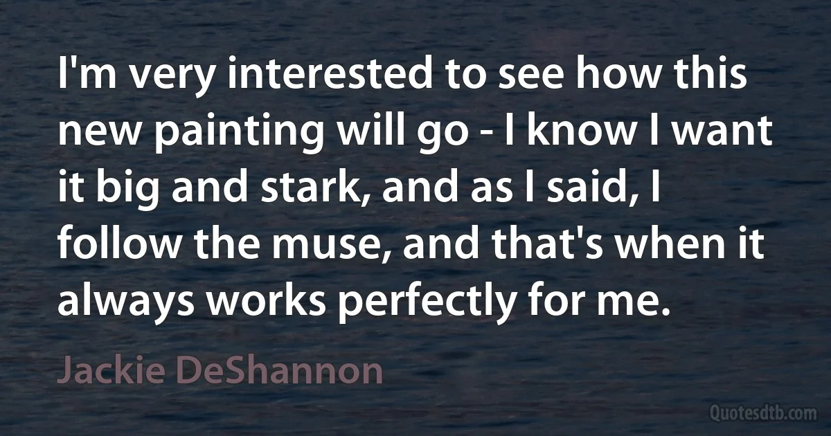 I'm very interested to see how this new painting will go - I know I want it big and stark, and as I said, I follow the muse, and that's when it always works perfectly for me. (Jackie DeShannon)