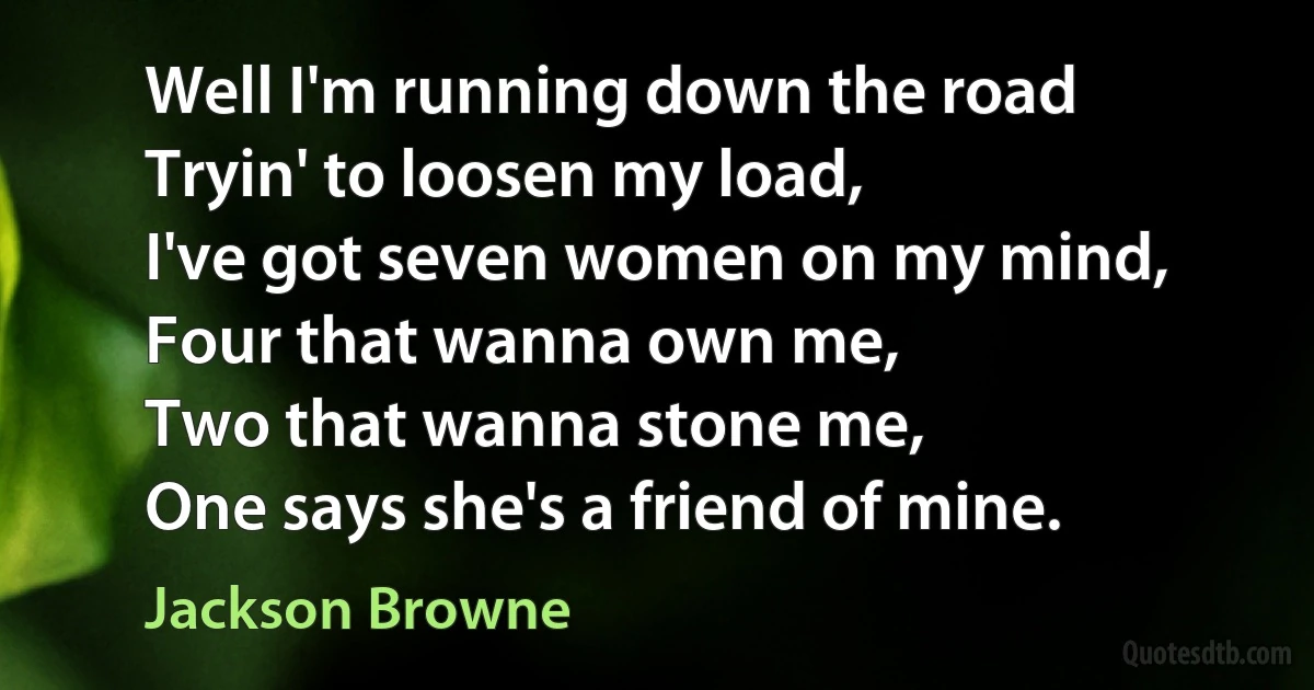 Well I'm running down the road
Tryin' to loosen my load,
I've got seven women on my mind,
Four that wanna own me,
Two that wanna stone me,
One says she's a friend of mine. (Jackson Browne)