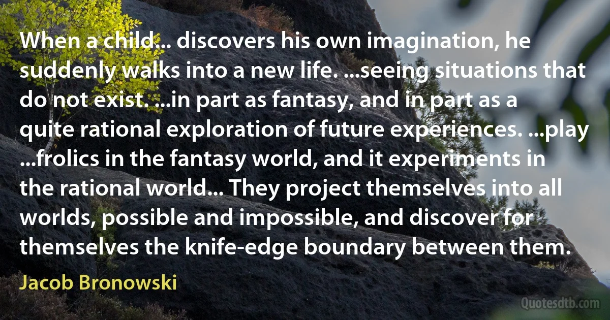 When a child... discovers his own imagination, he suddenly walks into a new life. ...seeing situations that do not exist. ...in part as fantasy, and in part as a quite rational exploration of future experiences. ...play ...frolics in the fantasy world, and it experiments in the rational world... They project themselves into all worlds, possible and impossible, and discover for themselves the knife-edge boundary between them. (Jacob Bronowski)