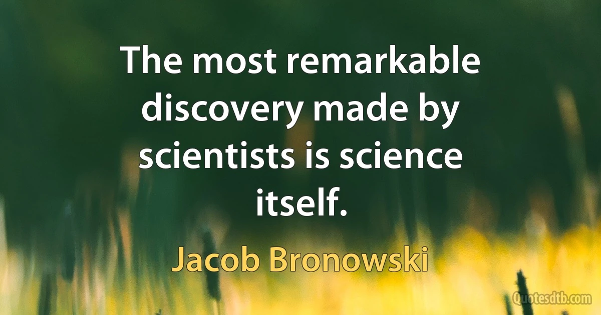 The most remarkable discovery made by scientists is science itself. (Jacob Bronowski)