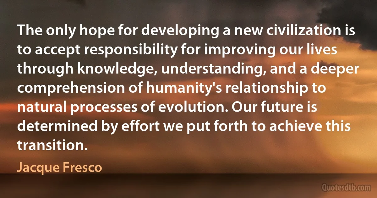 The only hope for developing a new civilization is to accept responsibility for improving our lives through knowledge, understanding, and a deeper comprehension of humanity's relationship to natural processes of evolution. Our future is determined by effort we put forth to achieve this transition. (Jacque Fresco)