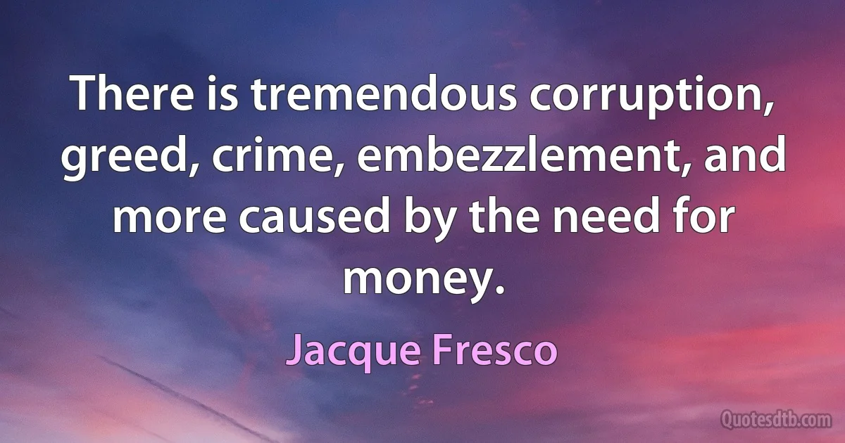 There is tremendous corruption, greed, crime, embezzlement, and more caused by the need for money. (Jacque Fresco)