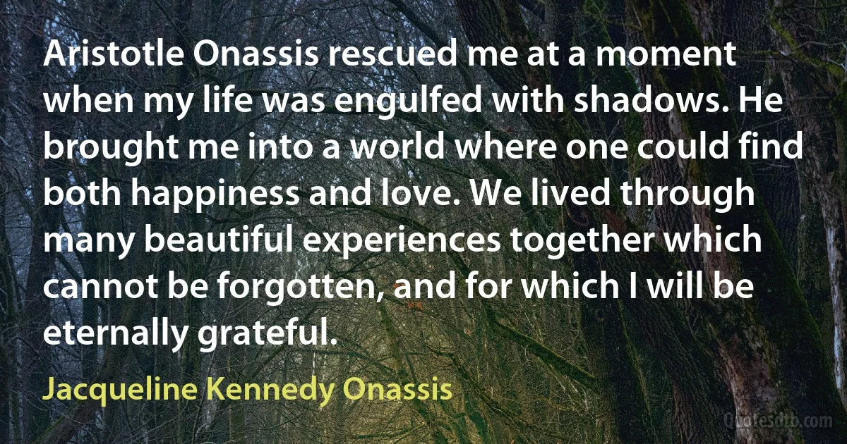 Aristotle Onassis rescued me at a moment when my life was engulfed with shadows. He brought me into a world where one could find both happiness and love. We lived through many beautiful experiences together which cannot be forgotten, and for which I will be eternally grateful. (Jacqueline Kennedy Onassis)