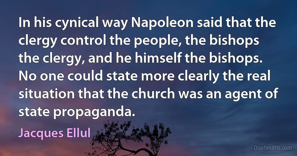 In his cynical way Napoleon said that the clergy control the people, the bishops the clergy, and he himself the bishops. No one could state more clearly the real situation that the church was an agent of state propaganda. (Jacques Ellul)