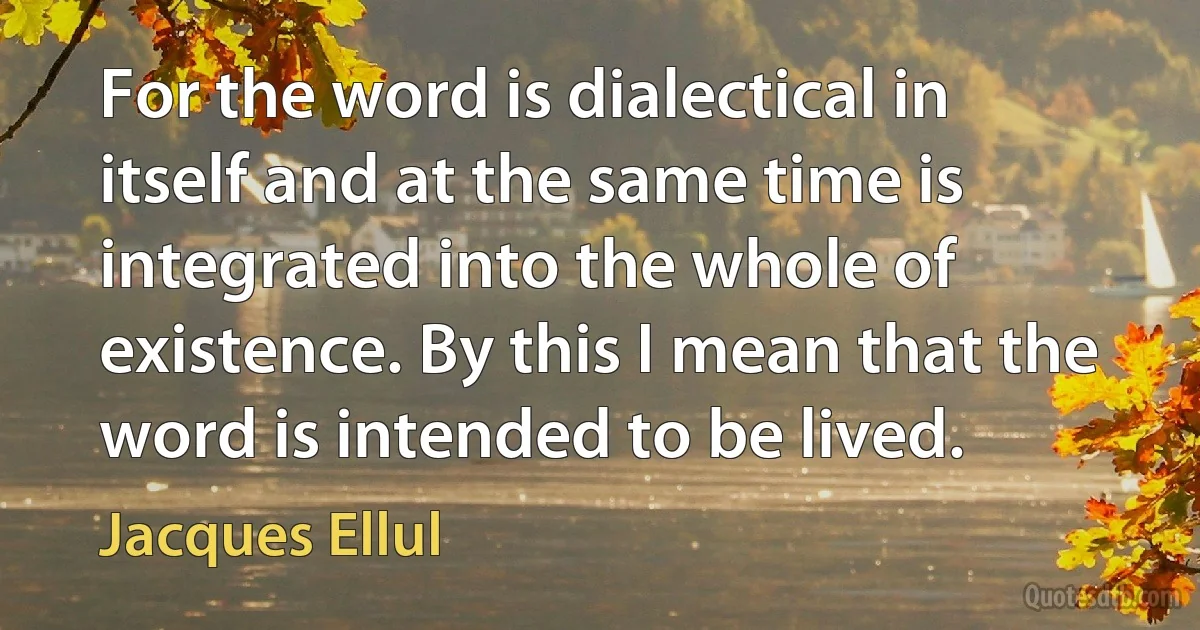 For the word is dialectical in itself and at the same time is integrated into the whole of existence. By this I mean that the word is intended to be lived. (Jacques Ellul)