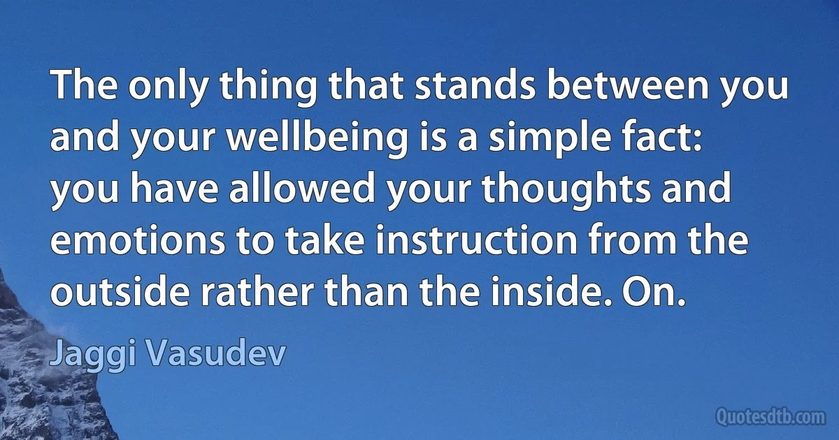 The only thing that stands between you and your wellbeing is a simple fact: you have allowed your thoughts and emotions to take instruction from the outside rather than the inside. On. (Jaggi Vasudev)