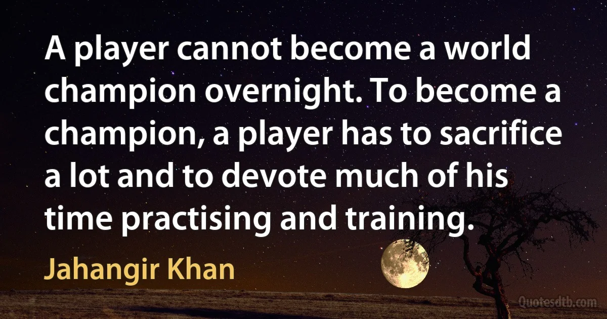 A player cannot become a world champion overnight. To become a champion, a player has to sacrifice a lot and to devote much of his time practising and training. (Jahangir Khan)