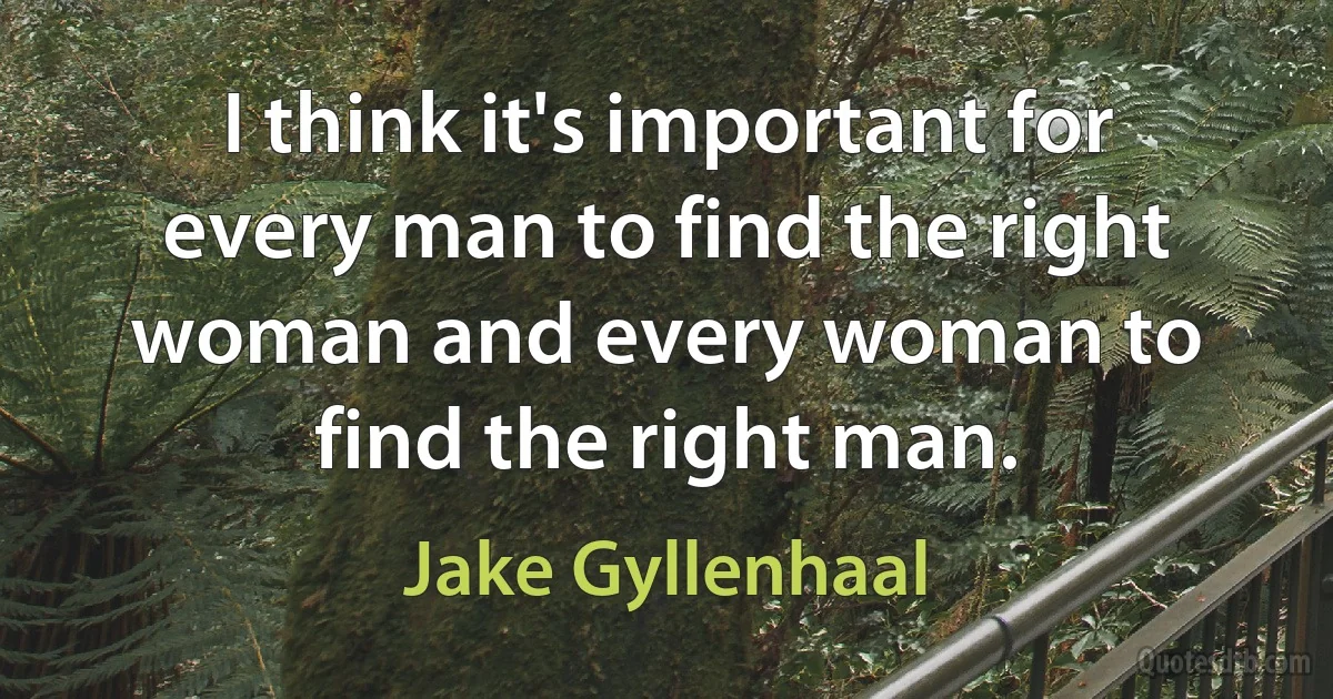 I think it's important for every man to find the right woman and every woman to find the right man. (Jake Gyllenhaal)