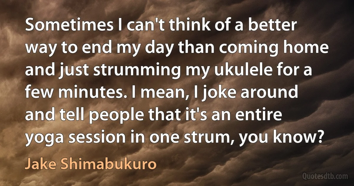 Sometimes I can't think of a better way to end my day than coming home and just strumming my ukulele for a few minutes. I mean, I joke around and tell people that it's an entire yoga session in one strum, you know? (Jake Shimabukuro)