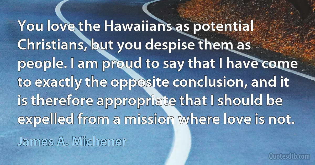 You love the Hawaiians as potential Christians, but you despise them as people. I am proud to say that I have come to exactly the opposite conclusion, and it is therefore appropriate that I should be expelled from a mission where love is not. (James A. Michener)