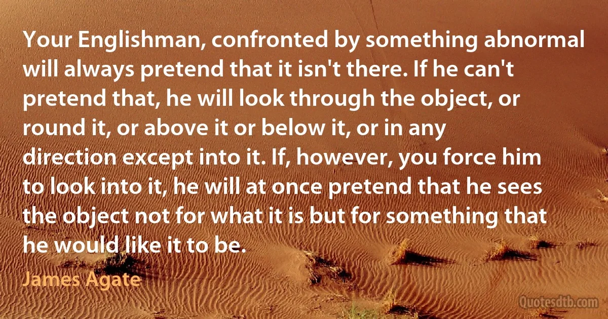 Your Englishman, confronted by something abnormal will always pretend that it isn't there. If he can't pretend that, he will look through the object, or round it, or above it or below it, or in any direction except into it. If, however, you force him to look into it, he will at once pretend that he sees the object not for what it is but for something that he would like it to be. (James Agate)