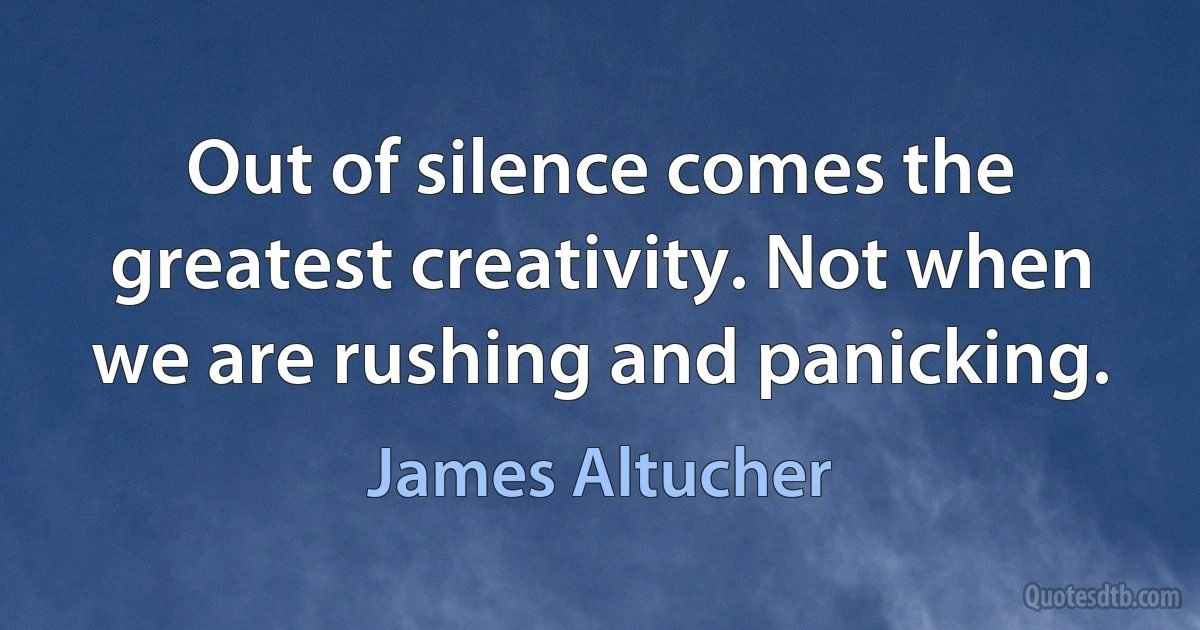 Out of silence comes the greatest creativity. Not when we are rushing and panicking. (James Altucher)