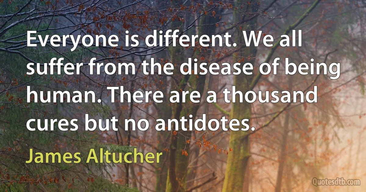 Everyone is different. We all suffer from the disease of being human. There are a thousand cures but no antidotes. (James Altucher)