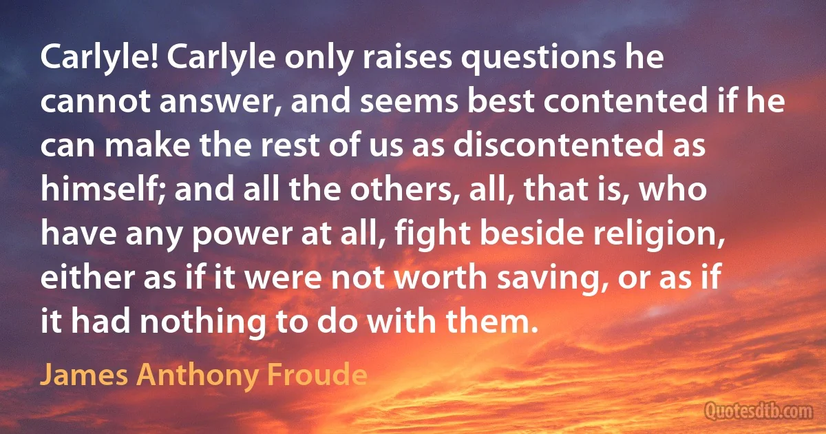 Carlyle! Carlyle only raises questions he cannot answer, and seems best contented if he can make the rest of us as discontented as himself; and all the others, all, that is, who have any power at all, fight beside religion, either as if it were not worth saving, or as if it had nothing to do with them. (James Anthony Froude)