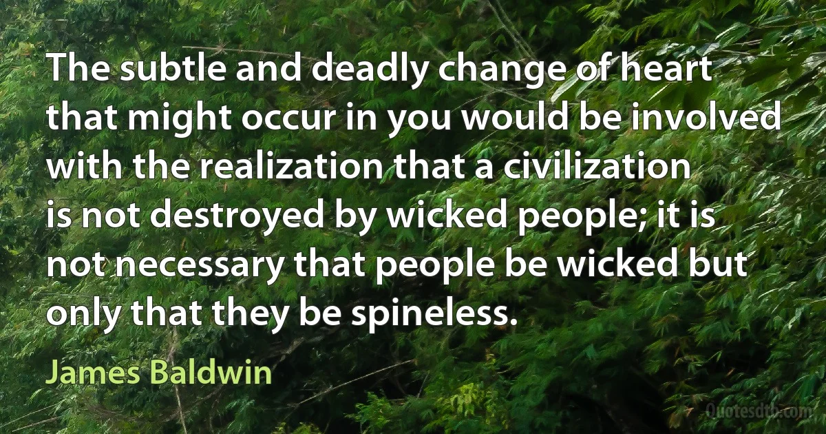 The subtle and deadly change of heart that might occur in you would be involved with the realization that a civilization is not destroyed by wicked people; it is not necessary that people be wicked but only that they be spineless. (James Baldwin)